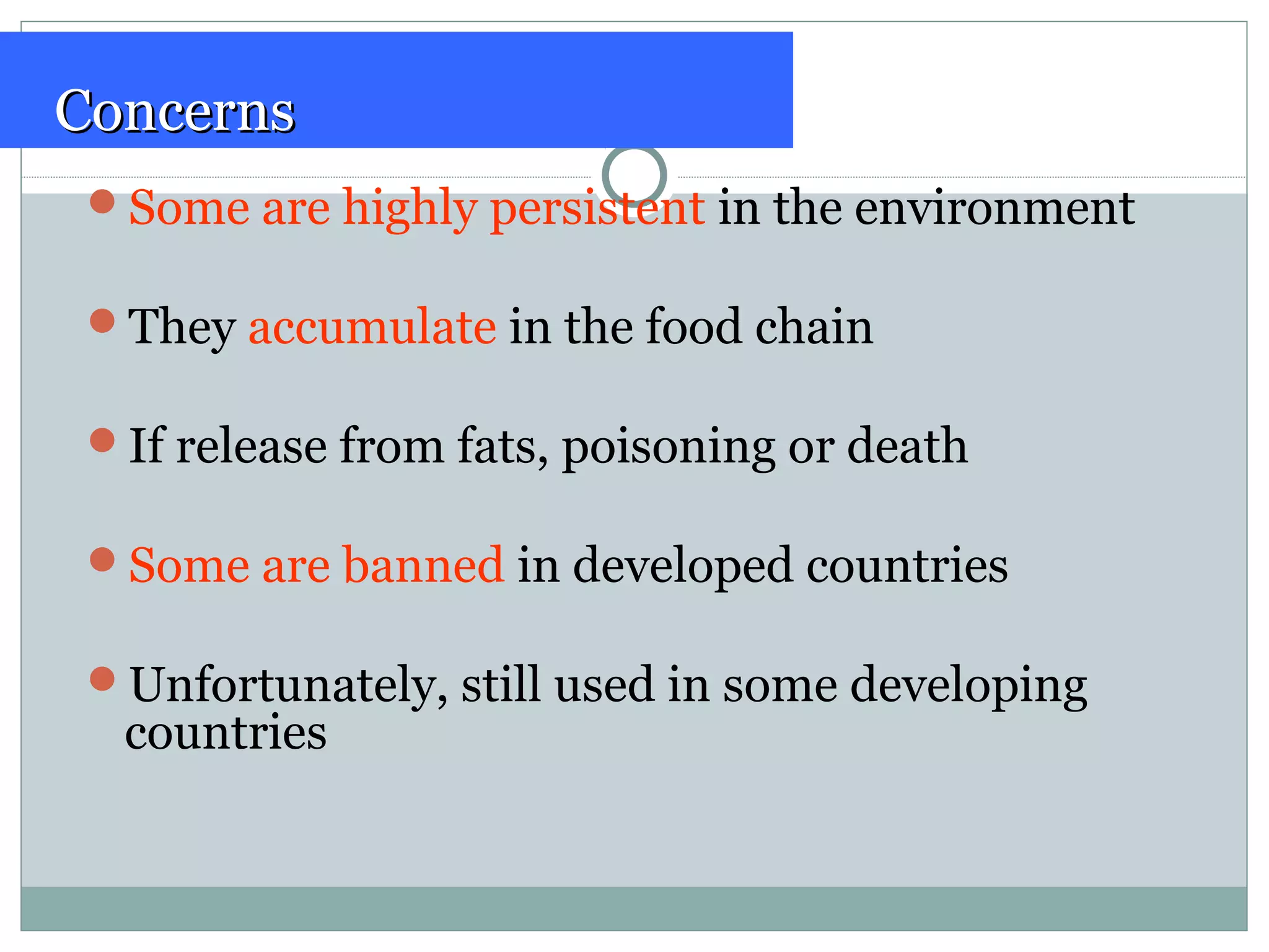 ConcernsConcerns
Some are highly persistent in the environment
They accumulate in the food chain
If release from fats, poisoning or death
Some are banned in developed countries
Unfortunately, still used in some developing
countries
 