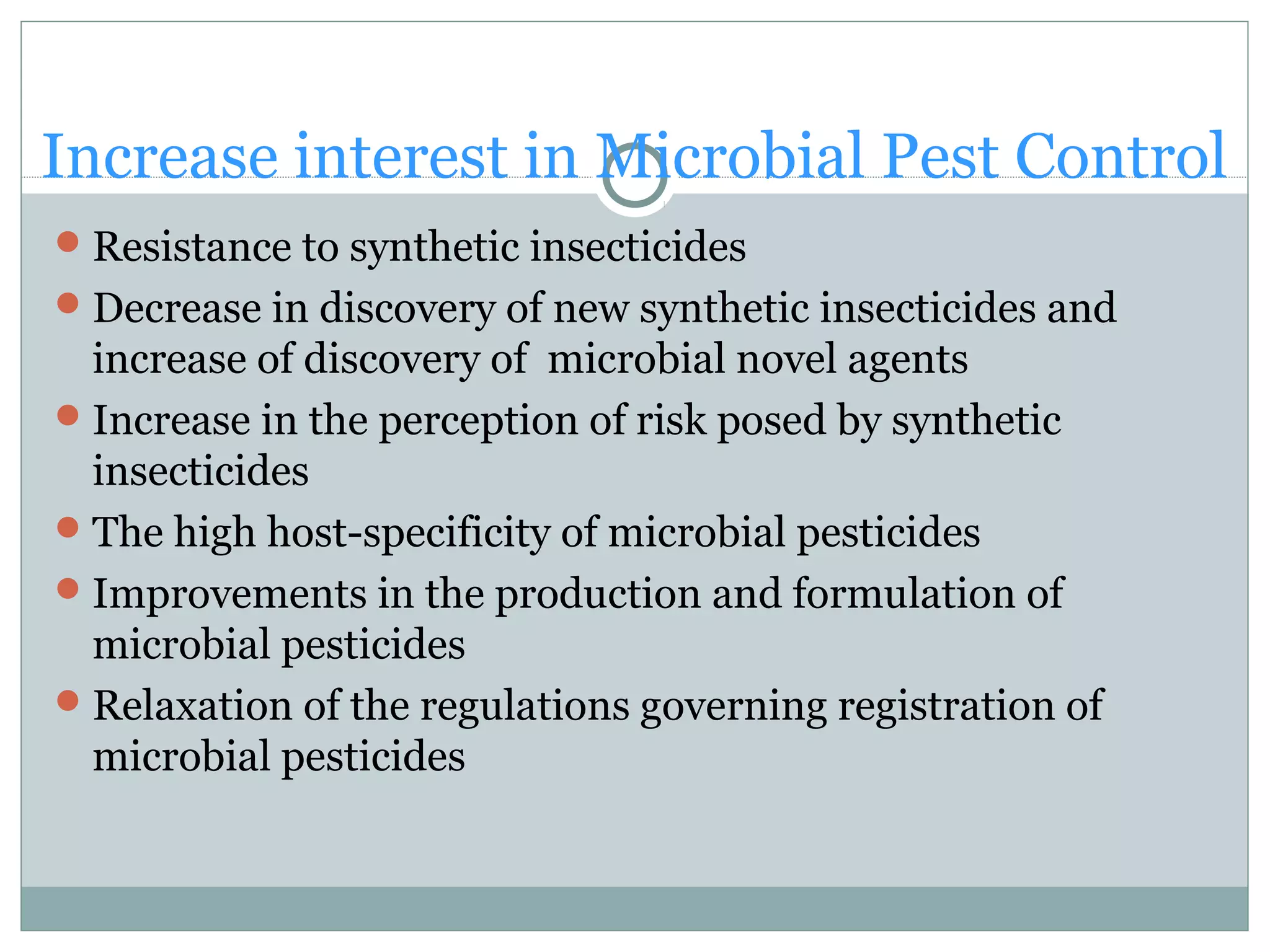Increase interest in Microbial Pest Control
Resistance to synthetic insecticides
Decrease in discovery of new synthetic insecticides and
increase of discovery of microbial novel agents
Increase in the perception of risk posed by synthetic
insecticides
The high host-specificity of microbial pesticides
Improvements in the production and formulation of
microbial pesticides
Relaxation of the regulations governing registration of
microbial pesticides
 
