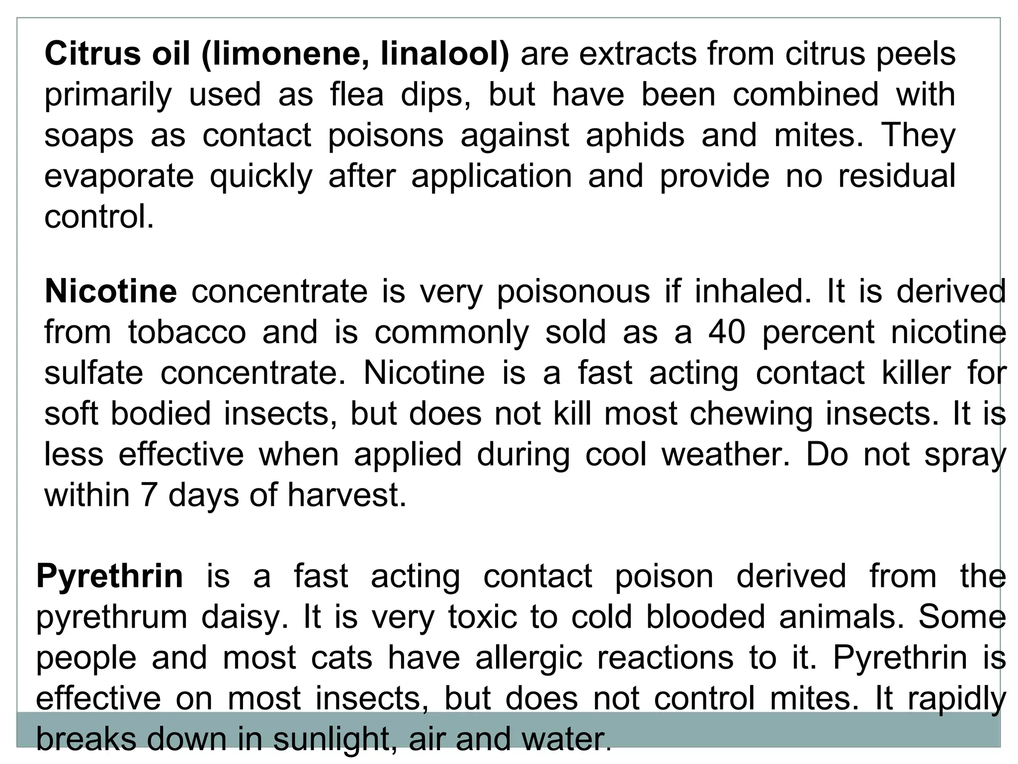 Citrus oil (limonene, linalool) are extracts from citrus peels
primarily used as flea dips, but have been combined with
soaps as contact poisons against aphids and mites. They
evaporate quickly after application and provide no residual
control.
Nicotine concentrate is very poisonous if inhaled. It is derived
from tobacco and is commonly sold as a 40 percent nicotine
sulfate concentrate. Nicotine is a fast acting contact killer for
soft bodied insects, but does not kill most chewing insects. It is
less effective when applied during cool weather. Do not spray
within 7 days of harvest.
Pyrethrin is a fast acting contact poison derived from the
pyrethrum daisy. It is very toxic to cold blooded animals. Some
people and most cats have allergic reactions to it. Pyrethrin is
effective on most insects, but does not control mites. It rapidly
breaks down in sunlight, air and water.
 