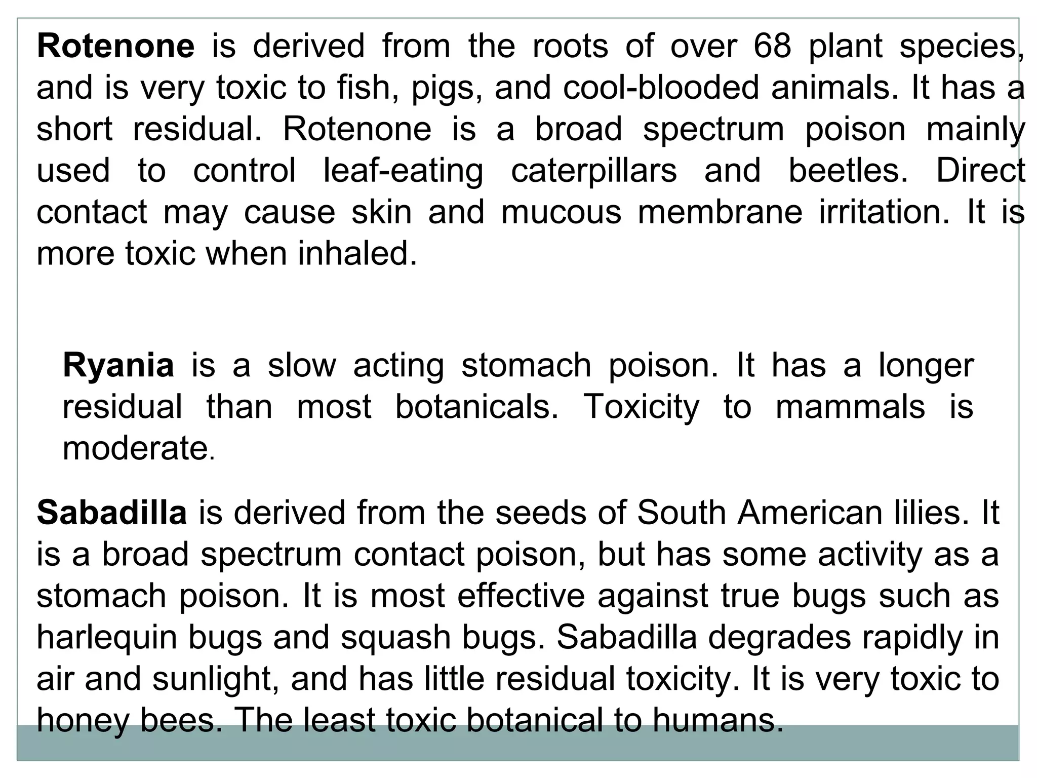 Rotenone is derived from the roots of over 68 plant species,
and is very toxic to fish, pigs, and cool-blooded animals. It has a
short residual. Rotenone is a broad spectrum poison mainly
used to control leaf-eating caterpillars and beetles. Direct
contact may cause skin and mucous membrane irritation. It is
more toxic when inhaled.
Ryania is a slow acting stomach poison. It has a longer
residual than most botanicals. Toxicity to mammals is
moderate.
Sabadilla is derived from the seeds of South American lilies. It
is a broad spectrum contact poison, but has some activity as a
stomach poison. It is most effective against true bugs such as
harlequin bugs and squash bugs. Sabadilla degrades rapidly in
air and sunlight, and has little residual toxicity. It is very toxic to
honey bees. The least toxic botanical to humans.
 