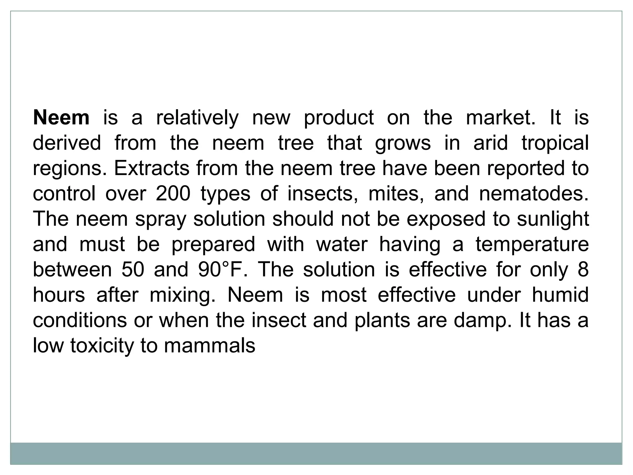 Neem is a relatively new product on the market. It is
derived from the neem tree that grows in arid tropical
regions. Extracts from the neem tree have been reported to
control over 200 types of insects, mites, and nematodes.
The neem spray solution should not be exposed to sunlight
and must be prepared with water having a temperature
between 50 and 90°F. The solution is effective for only 8
hours after mixing. Neem is most effective under humid
conditions or when the insect and plants are damp. It has a
low toxicity to mammals
 