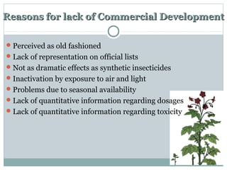 Reasons for lack of Commercial DevelopmentReasons for lack of Commercial Development
Perceived as old fashioned
Lack of representation on official lists
Not as dramatic effects as synthetic insecticides
Inactivation by exposure to air and light
Problems due to seasonal availability
Lack of quantitative information regarding dosages
Lack of quantitative information regarding toxicity
 