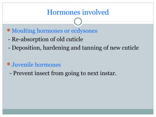 Hormones involved
Moulting hormones or ecdysones
- Re-absorption of old cuticle
- Deposition, hardening and tanning of new cuticle
Juvenile hormones
- Prevent insect from going to next instar.
 