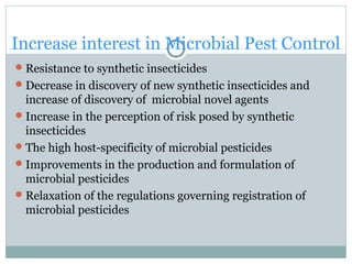 Increase interest in Microbial Pest Control
Resistance to synthetic insecticides
Decrease in discovery of new synthetic insecticides and
increase of discovery of microbial novel agents
Increase in the perception of risk posed by synthetic
insecticides
The high host-specificity of microbial pesticides
Improvements in the production and formulation of
microbial pesticides
Relaxation of the regulations governing registration of
microbial pesticides
 
