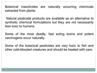 Botanical insecticides are naturally occurring chemicals
extracted from plants.
Natural pesticidal products are available as an alternative to
synthetic chemical formulations but they are not necessarily
less toxic to humans.
Some of the most deadly, fast acting toxins and potent
carcinogens occur naturally.
Some of the botanical pesticides are very toxic to fish and
other cold-blooded creatures and should be treated with care.
 
