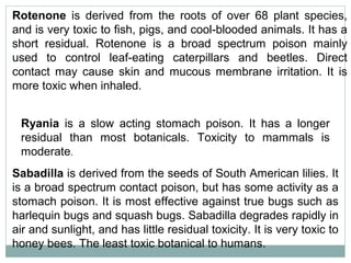 Rotenone is derived from the roots of over 68 plant species,
and is very toxic to fish, pigs, and cool-blooded animals. It has a
short residual. Rotenone is a broad spectrum poison mainly
used to control leaf-eating caterpillars and beetles. Direct
contact may cause skin and mucous membrane irritation. It is
more toxic when inhaled.
Ryania is a slow acting stomach poison. It has a longer
residual than most botanicals. Toxicity to mammals is
moderate.
Sabadilla is derived from the seeds of South American lilies. It
is a broad spectrum contact poison, but has some activity as a
stomach poison. It is most effective against true bugs such as
harlequin bugs and squash bugs. Sabadilla degrades rapidly in
air and sunlight, and has little residual toxicity. It is very toxic to
honey bees. The least toxic botanical to humans.
 