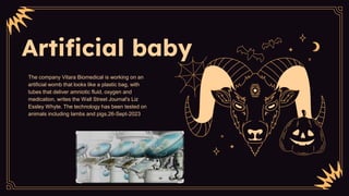 Artificial baby
The company Vitara Biomedical is working on an
artificial womb that looks like a plastic bag, with
tubes that deliver amniotic fluid, oxygen and
medication, writes the Wall Street Journal's Liz
Essley Whyte. The technology has been tested on
animals including lambs and pigs.26-Sept-2023
 