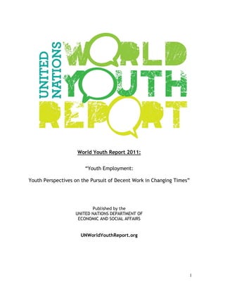 World Youth Report 2011:


                       “Youth Employment:

Youth Perspectives on the Pursuit of Decent Work in Changing Times”




                          Published by the
                   UNITED NATIONS DEPARTMENT OF
                    ECONOMIC AND SOCIAL AFFAIRS


                     UNWorldYouthReport.org




                                                                  1
 
