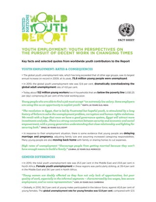 FACT SHEET


YOUTH EMPLOYMENT: YOUTH PERSPECTIVES ON
THE PURSUIT OF DECENT WORK IN CHANGING TIMES

Key facts and selected quotes from worldwide youth contributors to the Report

YOUTH EMPLOYMENT: RATES & CONSEQUENCES
• The global youth unemployment rate, which has long exceeded that of other age groups, saw its largest
annual increase on record in 2009; at its peak, 75.8 million young people were unemployed.

• In 2010, the global youth unemployment rate was 12.6 per cent, dramatically overshadowing the
global adult unemployment rate of 4.8 per cent.

• Today about 152 million young workers live in households that are below the poverty line (US$1.25
per day) comprising 24 per cent of the total working poor.

Young people who are able to find a job must accept “an extremely low salary. Some employers
are using this as an opportunity to exploit youth.” PARTH, 24 YEARS OLD, INDIA

“The revolution in Egypt, that is led by frustrated but hopeful youth, is stimulated by a long
history of failure to solve the unemployment problem, corruption and human rights violations.
We revolt with a hope that once we have a good governance system, Egypt will attract more
investments and jobs…There is a strong connection between security and economic and social
empowerment, with a young generation understanding that close relationship and fighting for
securing both.” EMAD, 28 YEARS OLD, EGYPT

• In response to their employment situation, there is some evidence that young people are delaying
marriage and pregnancy, adjusting family size and assuming increased caregiving responsibilities.
Many young people are also moving back home with family or sharing homes to cut expenses.

High rates of unemployment “discourage people from getting married because they won’t
have enough means to build a family.” LOUBNA, 23 YEARS OLD, MOROCCO

GENDER DIFFERENCES
• In 2010, the total youth unemployment rate was 25.5 per cent in the Middle East and 23.8 per cent in
North Africa. Female youth unemployment in these regions was particularly striking, at 39.4 per cent
in the Middle East and 34.1 per cent in North Africa.

“Young women are doubly affected as they face not only lack of opportunities, but poor
quality of work, especially in the informal segments – characterized by low wages, less secure
employment, and no voice representation.” LODY, 25 YEARS OLD, CAMBODIA
• Globally, in 2010, 56.3 per cent of young males participated in the labour force, against 40.8 per cent of
young females. The global unemployment rate for young females was 12.9 per cent, compared with 12.5
 