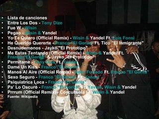 Lista de canciones Entre Los Dos -  Tony Dize   Fue W -  Wisin   Pegao -  Wisin  &  Yandel   Yo Te Quiero (Official Remix) -  Wisin  &  Yandel  Ft.  Luis Fonsi   He Querido Quererte -  Franco "El Gorila"  Ft. Tico "El Inmigrante"  Desnudemonos - Jayko "El Prototipo"  Me Estas Tentando (Official Remix) -  Wisin  &  Yandel  Ft.  Franco "El Gorila"  & Jayko "El Prototipo"  Permitame -  Tony Dize  Ft.  Yandel   Dame Un Kiss -  Franco "El Gorila"   Manos Al Aire (Official Remix) -  Nelly Furtado  Ft.  Franco "El Gorila"   Sexo Seguro -  Franco "El Gorila"  Ft.  Yandel   Psiquiatrica Loca -  Franco "El Gorila"   Pa’ Lo Oscuro -  Franco "El Gorila"  Ft.  Yaviah ,  Wisin  &  Yandel   Prrrum (Official Remix) - Cosculluela Ft.  Wisin  &  Yandel   Fuente: Wikipedia 