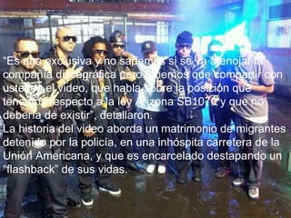 “ Es una exclusiva y no sabemos si se va a enojar la compañía discográfica pero tenemos que compartir con ustedes el video, que habla sobre la posición que tenemos respecto a la ley Arizona SB1070 y que no debería de existir”, detallaron. La historia del video aborda un matrimonio de migrantes detenido por la policía, en una inhóspita carretera de la Unión Americana, y que es encarcelado destapando un “flashback” de sus vidas. 