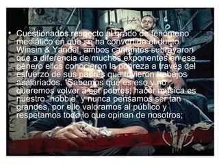 Cuestionados respecto al grado de fenómeno mediático en que se ha convertido el dueto Winsin & Yandel, ambos cantantes subrayaron que a diferencia de muchos exponentes en ese género ellos conocieron la pobreza a través del esfuerzo de sus padres que tuvieron trabajos asalariados. “Sabemos qué es eso y no queremos volver a ser pobres, hacer música es nuestro “hobbie” y nunca pensamos ser tan grandes, por ello valoramos al público y respetamos todo lo que opinan de nosotros;  