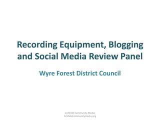 Recording Equipment, Blogging and Social Media Review Panel Wyre Forest District Council Lichfield Community Media lichfieldcommunitymedia.org 