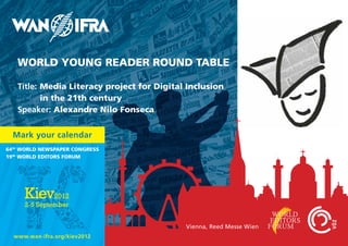 WORLD YOUNG READER ROUND TABLE

   Title: Media Literacy project for Digital Inclusion
          in the 21th century
   Speaker: Alexandre Nilo Fonseca


  Mark your calendar
64th WORLD NEWspApER CONGREss
19th WORLD EDITORs FORUM




                                            Vienna, Reed Messe Wien
  www.wan-ifra.org/kiev2012
 