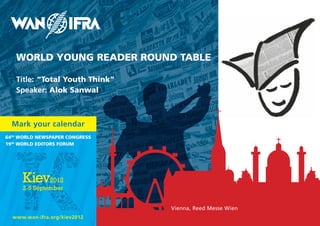 WORLD YOUNG READER ROUND TABLE

   Title: “Total Youth Think”
   Speaker: Alok Sanwal



  Mark your calendar
64th WORLD NEWSpApER CONGRESS
19th WORLD EDITORS FORUM




                                Vienna, Reed Messe Wien
  www.wan-ifra.org/kiev2012
 