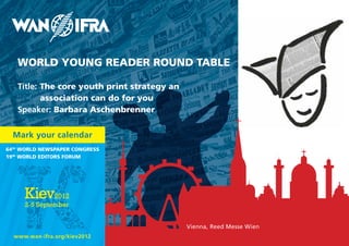 WORLD YOUNG READER ROUND TABLE

   Title: The core youth print strategy an
          association can do for you
   Speaker: Barbara Aschenbrenner


  Mark your calendar
64th WORLD NEWspApER CONGREss
19th WORLD EDITORs FORUM




                                             Vienna, Reed Messe Wien
  www.wan-ifra.org/kiev2012
 