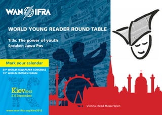 WORLD YOUNG READER ROUND TABLE

   Title: The power of youth
   Speaker: Jawa Pos



  Mark your calendar
64th WORLD NEWsPAPER CONGREss
19th WORLD EDITORs FORUM




                                Vienna, Reed Messe Wien
  www.wan-ifra.org/kiev2012
 