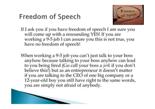 If I ask you if you have freedom of speech I am sure you
   will come up with a resounding YES! If you are
   working a 9-5 job I can assure you this is not true, you
   have no freedom of speech!

When working a 9-5 job you can’t just talk to your boss
 anyhow because talking to your boss anyhow can lead
 to you being fired (Go call your boss a jerk if you don’t
 believe this!) but as an entrepreneur it doesn’t matter
 if you are talking to the CEO of one big company or a
 12-year-old boy you still have right to the same words,
 you are simply not afraid of anybody.
 