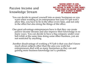 You can decide to spread yourself into as many businesses as you
  want when working as an entrepreneur but your 9-5 job won’t
  allow this, you have to be in the office every time, and not only
  in the office but also doing the things of the office.

One great advantage entrepreneurs have is that they can create
 passive income streams and also improve their knowledge in so
 many ways. You can decide to have a big company under your
 belt while at the same time doing some other business, you are
 not restricted by anything.

Another disadvantage of working a 9-5 job is that you don’t know
 much about subjects other than the area you work but
 entrepreneurs deal with as many businesses as they can and
 gaining more business knowledge isn’t a problem.
 