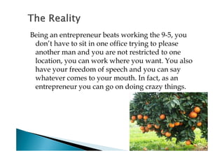 Being an entrepreneur beats working the 9-5, you
 don’t have to sit in one office trying to please
 another man and you are not restricted to one
 location, you can work where you want. You also
 have your freedom of speech and you can say
 whatever comes to your mouth. In fact, as an
 entrepreneur you can go on doing crazy things.
 