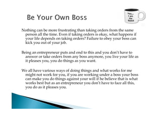 Nothing can be more frustrating than taking orders from the same
 person all the time. Even if taking orders is okay, what happens if
 your life depends on taking orders? Failure to obey your boss can
 kick you out of your job.

Being an entrepreneur puts and end to this and you don’t have to
  answer or take orders from any boss anymore, you live your life as
  it pleases you, you do things as you want.

We all have various ways of doing things and what works for me
 might not work for you, if you are working under a boss your boss
 can make you do things against your will if he believe that is what
 works best but as an entrepreneur you don’t have to face all this,
 you do as it pleases you.
 