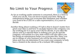 As far as working under someone is concerned, there is a limit to
 what you can be. You can never exceed your boss. Being an
 entrepreneur helps you overcome this limitation and whether
 you want to be a CEO or a sales representative, it is yours to
 decide.

Another thing about working a 9-5 job is that it doesn’t matter how
 great your idea is and how it can help improve the company you
 are working for it is up to your CEO to decide, if you offer the
 advice and it is rejected there is nothing you can do and the
 company will remain in a low state which will also affect you
 but being an entrepreneur helps you overcome this. Since you
 are in charge of your business you will be the one executing
 ideas and you can determine if you want your company to only
 have a branch in the streets or be a fortune 100 company.
 