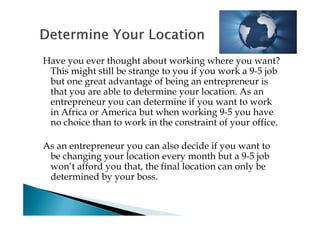 Have you ever thought about working where you want?
 This might still be strange to you if you work a 9-5 job
 but one great advantage of being an entrepreneur is
 that you are able to determine your location. As an
 entrepreneur you can determine if you want to work
 in Africa or America but when working 9-5 you have
 no choice than to work in the constraint of your office.

As an entrepreneur you can also decide if you want to
 be changing your location every month but a 9-5 job
 won’t afford you that, the final location can only be
 determined by your boss.
 