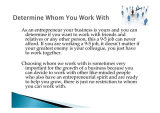 As an entrepreneur your business is yours and you can
 determine if you want to work with friends and
 relatives or any other person, this a 9-5 job can never
 afford. If you are working a 9-5 job, it doesn’t matter if
 your greatest enemy is your colleague, you just have
 to work together.

Choosing whom we work with is sometimes very
 important for the growth of a business because you
 can decide to work with other like-minded people
 who also have an entrepreneurial spirit and are ready
 to help you grow, there is just no restriction to whom
 you can work with.
 