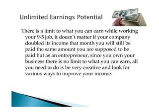 There is a limit to what you can earn while working
 your 9-5 job, it doesn’t matter if your company
 doubled its income that month you will still be
 paid the same amount you are supposed to be
 paid but as an entrepreneur, since you own your
 business there is no limit to what you can earn, all
 you need to do is be very creative and look for
 various ways to improve your income.
 