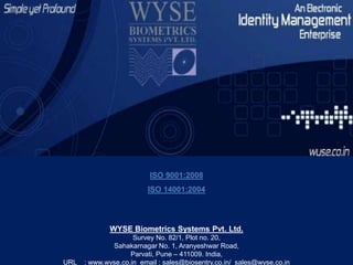 ISO 9001:2008
ISO 14001:2004
WYSE Biometrics Systems Pvt. Ltd.
Survey No. 82/1, Plot no. 20,
Sahakarnagar No. 1, Aranyeshwar Road,
Parvati, Pune – 411009. India,
URL : www.wyse.co.in email : sales@biosentry.co.in/ sales@wyse.co.in
 