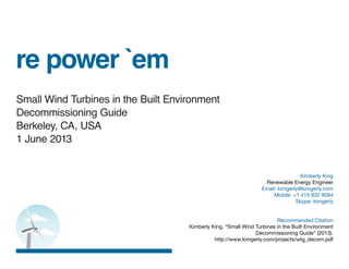 re power `em
Small Wind Turbines in the Built Environment
Decommissioning Guide
Berkeley, CA, USA
1 June 2013
Kimberly King
Renewable Energy Engineer
Email: kimgerly@kimgerly.com
Mobile: +1 415 832 9084
Skype: kimgerly
Recommended Citation
Kimberly King, “Small Wind Turbines in the Built Environment
Decommissioning Guide“ (2013).
http://www.kimgerly.com/projects/wtg_decom.pdf
 