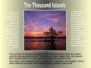 The Thousand Islands are a chain of islands that straddle the U.S-Canada border in the Saint Lawrence River as it emerges from the northeast corner of Lake Ontario. The islands stretch for about 50 mi (80 km) downstream from Kingston, Ontario ,[object Object],The Thousand Islands The number of islands was determined using the criteria that any island must be above water level for 365 days per year, bigger than one square foot (roughly 900 cm²), and support at least one tree or shrub.  The area is very popular among vacationers, campers, and boaters, and is often referred to as the 'fresh water boating capital of the world.' 