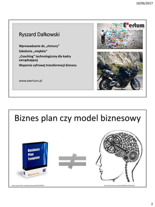 10/06/2017
2
Ryszard Dałkowski
Wprowadzanie do „chmury”
Szkolenia „miękkie”
„Coaching” technologiczny dla kadry
zarządzającej
Wsparcie cyfrowej transformacji biznesu
www.exertum.pl
Biznes plan czy model biznesowy
https://pl.pinterest.com/pin/569494315353821831/https://www.flickr.com/photos/ivanwalsh/3652700327
 