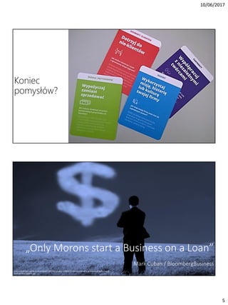 10/06/2017
5
Koniec
pomysłów?
„Only Morons start a Business on a Loan”
Mark Cuban / BloombergBusiness
http://cloudtimes.org/wp-content/uploads/2012/07/cutcaster-800900729-Businessman-thinking-and-watching-the-money-
mark-of-cloud-medium..jpg
 