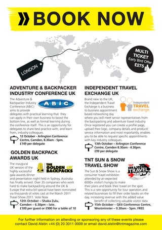 BOOK NOW
                                                                                          MULTI
                                                                                         TICKE
                                                                                      Early B  T
                                                                                              ird Offe
                                                                                                       r
                                                                                          £275
              D  ON
         L ON


ADVENTURE & BACKPACKER                              INDEPENDENT TRAVEL
INDUSTRY CONFERENCE UK                              EXCHANGE UK
The Adventure &                                     Brand new to the UK,
Backpacker Industry                                 the Independent Travel
Conference (ABiC)                                   Exchange is a business
aims to provide                                     to business appointment
delegates with practical learning that they         based networking day
can apply in their own business to boost the        where you will meet senior representatives from
bottom line, as well as formal learning during      the backpacking and adventure travel industry.
the conference itself. This is an opportunity for   Once registered you can create a proﬁle page,
delegates to share best practice with, and learn    upload their logo, company details and product/
from, industry colleagues.                          service information and most importantly, enables
        12 October - Arlington Conference           you to be able to request speciﬁc appointments
        Centre, Camden, 8.30am - 5pm.               with key industry colleagues.
        £149 per delegate                                   13th October – Arlington Conference
                                                            Centre, Camden 8.30am - 4.30pm.
                                                            £99 per delegate
GOLDEN BACKPACK
AWARDS UK                                           TNT SUN & SNOW
The inaugural
UK version of the                                   TRAVEL SHOW
highly successful                                   The Sun & Snow Show is a
gala awards dinner                                  consumer travel exhibition
and presentation night held in Sydney, Australia    attended by an expected
has ﬁnally arrived. Over 35 companies who work      6000+ visitor’s hungry to make
hard to make backpacking around the UK &            their plans and book their travel on the spot.
Europe that extra bit special have been nominated   This is a rare opportunity for tour operators and
via thousands of votes cast at the March 2011       related businesses to ﬁll their order books on the
Travel Show 2011. Vote Now                          day, increasing revenue with the added value
        12th October – Shaka Zulu,                           beneﬁt of collecting valuable visitor data.
        Camden – 6.30pm – late.                              15th October – QEII Conference Centre,
        £100 per guest or £900 for a table of 10             Westminster – 9.30am - 5pm. FREE


      For further information on attending or sponsoring any of these events please
    contact David Alstin +44 (0) 20 3011 0009 or email david.alstin@tntmagazine.com
 