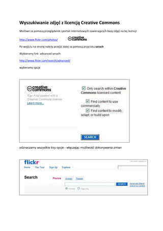 Wyszukiwanie zdjęć z licencją Creative Commons
Możliwe za pomocą przeglądarek i portali internetowych zawierających bazy zdjęć na tej licencji
http://www.flickr.com/photos/
Po wejściu na stronę należy przejść dalej za pomocą przycisku serach
Wybieramy link advanced serach:
http://www.flickr.com/search/advanced/
wybieramy opcje
odznaczamy wszystkie trzy opcje - włączając moŜliwość dokonywania zmian
 
