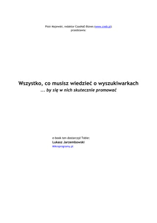 Piotr Majewski, redaktor CzasNaE-Biznes (www.cneb.pl)
                                           przedstawia:




  Wszystko, co musisz wiedzieć o wyszukiwarkach
                  ... by się w nich skutecznie promować




                            e-book ten dostarczył Tobie:
                            Lukasz Jarzembowski _
                            Mikroprogramy.pl




                                           `1234567890-
 =qwertyuiop[p]asdfghjkl;'zxcvbnm,./~!@#$%^&*()_+|QWERTYUIOP{}ASDFGHJKL:quot;ZXCVBNM<>?ęóąśłżźćń
                                 `1234567890-
=qwertyuiop[p]asdfghjkl;'zxcvbnm,./~!@#$%^&*()_+|QWERTYUIOP{}ASDFGHJKL:quot;ZX
                               CVBNM<>?ęóąśłżźćń

                                                `1234567890-
    =qwertyuiop[p]asdfghjkl;'zxcvbnm,./~!@#$%^&*()_+|QWERTYUIOP{}ASDFGHJKL:quot;ZXCVBNM<>?ęóąśłżźćń
                                                `1234567890-
 =qwertyuiop[p]asdfghjkl;'zxcvbnm,./~!@#$%^&*()_+|QWERTYUIOP{}ASDFGHJKL:quot;ZXCVBNM<>?ęóąśłżźćń
