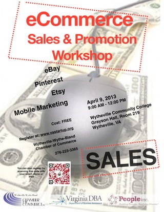 SALES
eCommerce
Sales & Promotion
Workshop
eBay
Pinterest 
Etsy
Mobile Marketing

Cost: FREE
Register at: www.vastartup.org
Wytheville-Wythe-Bland
Chamber of Commerce
276-223-3365
April 9, 2013
9:00 AM - 12:00 PM

Wytheville Community College
Grayson Hall, Room 219
Wytheville, VA
You can also register by
scanning this code with
your smart phone or
iPad
 