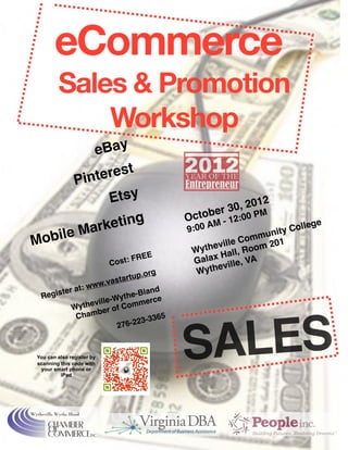 eCommerce
         Sales & Promotion
             Workshop
         e Bay
                 
      Pint erest
            Etsy
                                             2
                                                    r3 0, 201 
                   
                          ctobe     :00 P
                                                              M
          rk eting                           O
                                               :0 0 A
                                                      M-   12
                                                                    Colle
                                                                          ge

Mobile Ma            
                       9                 nity
                                                            mmu 1
                                              
 heville Co m 20
                                               Wyt        Roo
                                      E
             Hall, A
                        Cos   t: FRE           Galax ille, V
                                                    ev
                                   .org
        Wyth
                           t artup
                   w.vas
        ter a t: ww
  Regis                           Bland
                           ythe-
                    ille-W           erce
           W ythev r of Comm
                   be
            Cham                     -3365



                                              ALES
                          27   6-223



 You can also register by
 scanning this code with
  your smart phone or
          iPad
                                             S
 