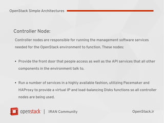 |
Controller Node:
Controller nodes are responsible for running the management software services
needed for the OpenStack environment to function. These nodes:
●
Provide the front door that people access as well as the API services that all other
components in the environment talk to.
●
Run a number of services in a highly available fashion, utilizing Pacemaker and
HAProxy to provide a virtual IP and load-balancing Disks functions so all controller
nodes are being used.
IRAN Community OpenStack.ir
OpenStack Simple Architectures
 