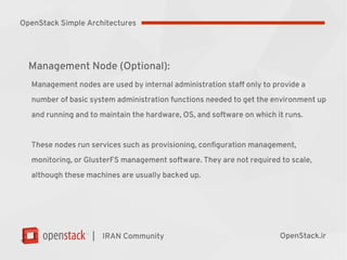 |
Management Node (Optional):
Management nodes are used by internal administration staff only to provide a
number of basic system administration functions needed to get the environment up
and running and to maintain the hardware, OS, and software on which it runs.
These nodes run services such as provisioning, configuration management,
monitoring, or GlusterFS management software. They are not required to scale,
although these machines are usually backed up.
IRAN Community OpenStack.ir
OpenStack Simple Architectures
 