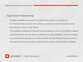 |
OpenStack Networking:
A highly-available environment can be put into place if you require an
Environment that can scale horizontally, or want your cloud to continue to be
operational in case of node failure.
This example architecture has been selected based on the current default feature
set of OpenStack Havana, with an emphasis on high availability. This architecture
is currently being deployed in an internal Red Hat OpenStack cloud and used to
run hosted and shared services, which by their nature must be highly available.
IRAN Community OpenStack.ir
OpenStack Simple Architectures
 