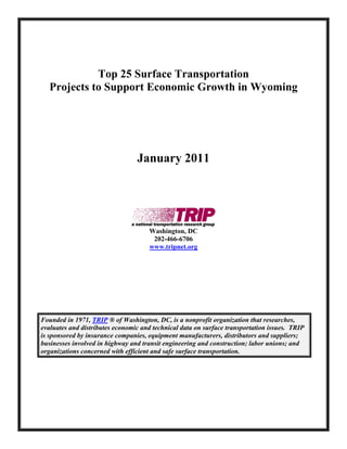 Top 25 Surface Transportation
  Projects to Support Economic Growth in Wyoming




                                 January 2011




                                     Washington, DC
                                      202-466-6706
                                     www.tripnet.org




Founded in 1971, TRIP ® of Washington, DC, is a nonprofit organization that researches,
evaluates and distributes economic and technical data on surface transportation issues. TRIP
is sponsored by insurance companies, equipment manufacturers, distributors and suppliers;
businesses involved in highway and transit engineering and construction; labor unions; and
organizations concerned with efficient and safe surface transportation.
 