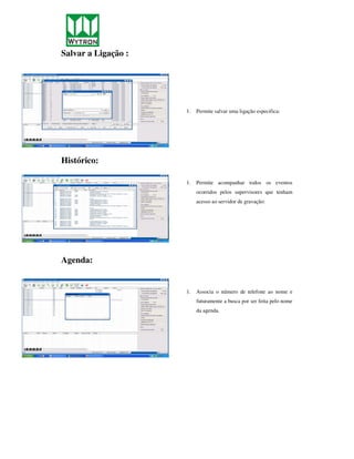 Salvar a Ligação :




                     1.   Permite salvar uma ligação especifica:




Histórico:

                     1.   Permite acompanhar todos os eventos
                          ocorridos pelos supervisores que tenham
                          acesso ao servidor de gravação:




Agenda:


                     1.   Associa o número de telefone ao nome e
                          futuramente a busca por ser feita pelo nome
                          da agenda.
 