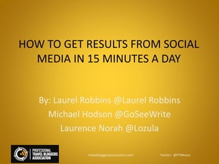 HOW TO GET RESULTS FROM SOCIAL
MEDIA IN 15 MINUTES A DAY
By: Laurel Robbins @Laurel Robbins
Michael Hodson @GoSeeWrite
Laurence Norah @Lozula
travelbloggersassociation.com Twitter: @PTBAssoc
 