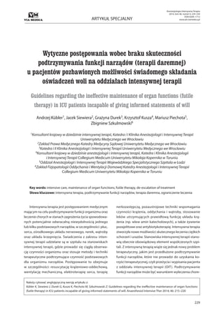 229
ARTYKUŁ SPECJALNY
Anestezjologia Intensywna Terapia
2014, tom 46, numer 4, 229–234
ISSN 0209–1712
www.ait.viamedica.pl
Wytyczne postępowania wobec braku skuteczności
podtrzymywania funkcji narządów (terapii daremnej)
u pacjentów pozbawionych możliwości świadomego składania
oświadczeń woli na oddziałach intensywnej terapii
Guidelines regarding the ineffective maintenance of organ functions (futile
therapy) in ICU patients incapable of giving informed statements of will
Andrzej Kübler1, Jacek Siewiera2, Grażyna Durek3, Krzysztof Kusza4, Mariusz Piechota5,
Zbigniew Szkulmowski6
1Konsultant krajowy w dziedzinie intensywnej terapii, Katedra i I Klinika Anestezjologii i Intensywnej Terapii
Uniwersytetu Medycznego we Wrocławiu
2Zakład Prawa Medycznego Katedry Medycyny Sądowej Uniwersytetu Medycznego we Wrocławiu
3Katedra i II Klinika Anestezjologii i Intensywnej Terapii Uniwersytetu Medycznego we Wrocławiu
4Konsultant krajowy w dziedzinie anestezjologii i intensywnej terapii, Katedra i Klinika Anestezjologii
i Intensywnej Terapii Collegium Medicum Uniwersytetu Mikołaja Kopernika w Toruniu
5Oddział Anestezjologii i Intensywnej Terapii Wojewódzkiego Specjalistycznego Szpitala w Łodzi
6Zakład Fizjopatologii Oddychania i Wentylacji Domowej Katedry Anestezjologii i Intensywnej Terapii
Collegium Medicum Uniwersytetu Mikołaja Kopernika w Toruniu
Key words: intensive care, maintenance of organ functions, futile therapy, de-escalation of treatment
Słowa kluczowe: intensywna terapia, podtrzymywanie funkcji narządów, terapia daremna, ograniczenie leczenia
Intensywna terapia jest postępowaniem medycznym
mającym na celu podtrzymywanie funkcji organizmu oraz
leczenie chorych w stanach zagrożenia życia spowodowa-
nych potencjalnie odwracalną niewydolnością jednego
lub kilku podstawowych narządów, w szczególności: płuc,
serca, ośrodkowego układu nerwowego, nerek, wątroby
oraz układu krzepnięcia. Świadczenia z zakresu inten-
sywnej terapii udzielane są w szpitalu na stanowiskach
intensywnej terapii, gdzie prowadzi się ciągłą obserwa-
cję czynności organizmu oraz stosuje metody i techniki
terapeutyczne podtrzymujące czynność podstawowych
dla organizmu narządów. Postępowanie to obejmuje
w szczególności: resuscytację krążeniowo-oddechową,
wentylację mechaniczną, elektroterapię serca, terapię
nerkozastępczą, pozaustrojowe techniki wspomagania
czynności krążenia, oddychania i wątroby, stosowanie
leków utrzymujących prawidłową funkcję układu krą-
żenia (np. wlew amin katecholowych), a także żywienie
pozajelitowe oraz antybiotykoterapię. Intensywna terapia
stworzyła nowe możliwości skutecznego leczenia ciężkich
schorzeń i urazów. Stanowiska intensywnej terapii stano-
wią obecnie obowiązkowy element współczesnych szpi-
tali. Z intensywną terapią wiąże się jednak nowy problem
terapeutyczny, jakim jest przedłużone podtrzymywanie
funkcji narządów, które nie prowadzi do uzyskania ko-
rzyści terapeutycznej, czyli przeżycia i wypisania pacjenta
z oddziału intensywnej terapii (OIT). Podtrzymywanie
funkcji narządów może być warunkiem wyleczenia chore-
Należy cytować anglojęzyczną wersję artykułu z:
Kübler K, Siewiera J, Durek G, Kusza K, Piechota M, Szkulmowski Z: Guidelines regarding the ineffective maintenance of organ functions
(futile therapy) in ICU patients incapable of giving informed statements of will. Anaesthesiol Intensive Ther 2014; 46: 215–220
 