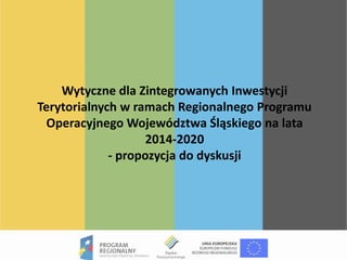 Wytyczne dla Zintegrowanych Inwestycji
Terytorialnych w ramach Regionalnego Programu
Operacyjnego Województwa Śląskiego na lata
2014-2020
- propozycja do dyskusji
 