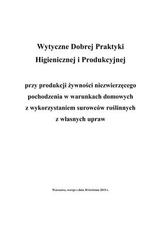 Wytyczne Dobrej Praktyki
Higienicznej i Produkcyjnej
przy produkcji żywności niezwierzęcego
pochodzenia w warunkach domowych
z wykorzystaniem surowców roślinnych
z własnych upraw
Warszawa, wersja z dnia 30 kwietnia 2015 r.
 
