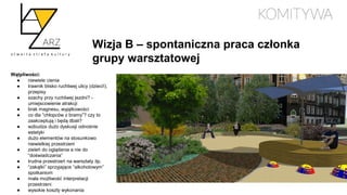 Wizja B – spontaniczna praca członka
grupy warsztatowej
Wątpliwości:
● niewiele cienia
● trawnik blisko ruchliwej ulicy (dzieci!),
przepisy
● szachy przy ruchliwej jezdni? -
umiejscowienie atrakcji
● brak magnesu, wyjątkowości
● co dla “chłopców z bramy”? czy to
zaakceptują i będą dbali?
● wzbudza dużo dyskusji odnośnie
estetyki
● dużo elementów na stosunkowo
niewielkiej przestrzeni
● zieleń do oglądania a nie do
“doświadczania”
● trudna przestrzeń na warsztaty itp.
● “zakątki” sprzyjające “alkoholowym”
spotkaniom
● mała możliwość interpretacji
przestrzeni
● wysokie koszty wykonania
 