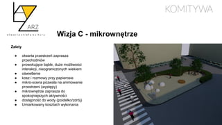 Wizja C - mikrownętrze
Zalety
● otwarta przestrzeń zaprasza
przechodniów
● prowokujące bąble, duże możliwości
interakcji, nieograniczonych wiekiem
● oświetlenie
● kosz i rozmowy przy papierosie
● mikro-scena pozwala na animowanie
przestrzeni (występy)
● mikrownętrze zaprasza do
spokojniejszych aktywności
● dostępność do wody (poidełko/zdrój)
● Umiarkowany kosztach wykonania
 